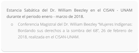 Estancia Sabática del Dr. William Beezley en el CISAN - UNAM durante el periodo enero - marzo de 2018. o	Conferencia Magistral del Dr. William Beezley “Mujeres Indígenas: Bordando sus derechos a la sombra del 68”, 26 de febrero de 2018, realizada en el CISAN-UNAM.