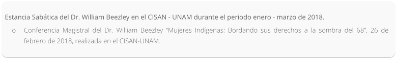 Estancia Sabática del Dr. William Beezley en el CISAN - UNAM durante el periodo enero - marzo de 2018. o	Conferencia Magistral del Dr. William Beezley “Mujeres Indígenas: Bordando sus derechos a la sombra del 68”, 26 de febrero de 2018, realizada en el CISAN-UNAM.