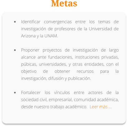 Metas •	Identificar convergencias entre los temas de investigación de profesores de la Universidad de Arizona y la UNAM. •	Proponer proyectos de investigación de largo alcance ante fundaciones, instituciones privadas, púbicas, universidades, y otras entidades, con el objetivo de obtener recursos para la investigación, difusión y publicación. •	Fortalecer los vínculos entre actores de la sociedad civil, empresarial, comunidad académica, desde nuestro trabajo académico.  Leer más …